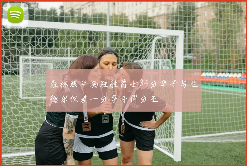 森林狼半场狂胜爵士34分华子与兰德尔仅差一分争夺得分王