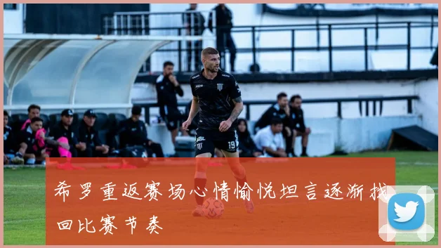 希罗重返赛场心情愉悦坦言逐渐找回比赛节奏