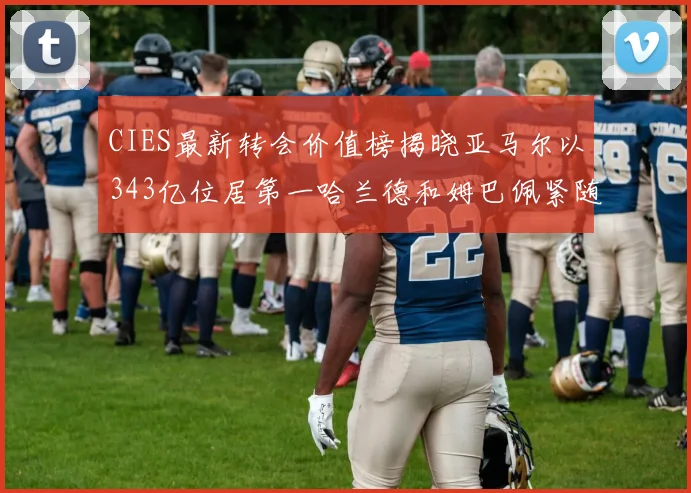 CIES最新转会价值榜揭晓亚马尔以343亿位居第一哈兰德和姆巴佩紧随其后