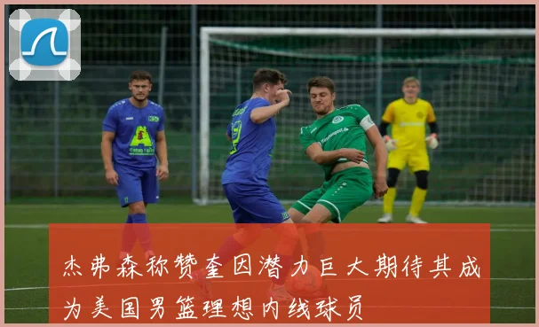 杰弗森称赞奎因潜力巨大期待其成为美国男篮理想内线球员