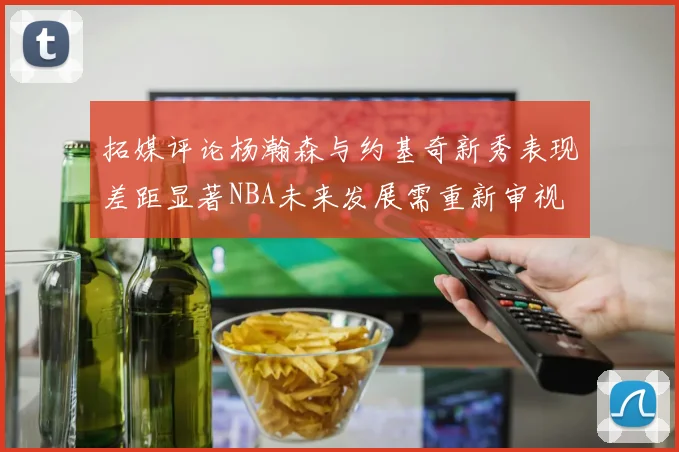 拓媒评论杨瀚森与约基奇新秀表现差距显著NBA未来发展需重新审视