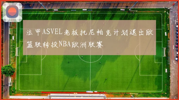 法甲ASVEL老板托尼帕克计划退出欧篮联转投NBA欧洲联赛