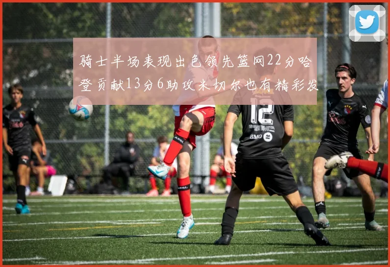骑士半场表现出色领先篮网22分哈登贡献13分6助攻米切尔也有精彩发挥