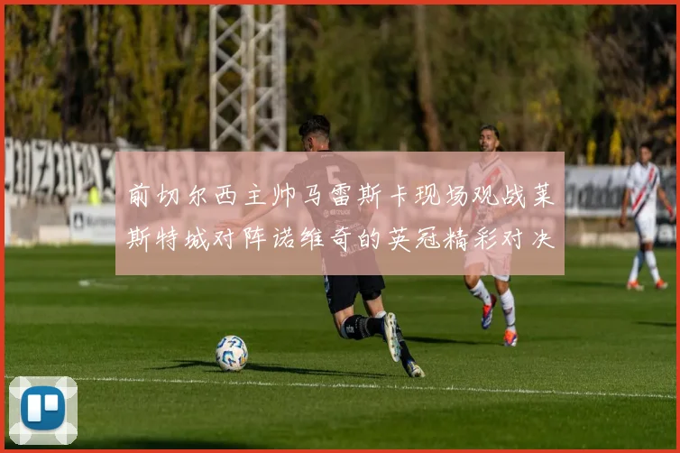 前切尔西主帅马雷斯卡现场观战莱斯特城对阵诺维奇的英冠精彩对决