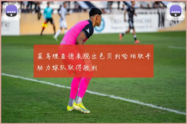 菜鸟理查德表现出色贝利哈珀联手助力球队取得胜利