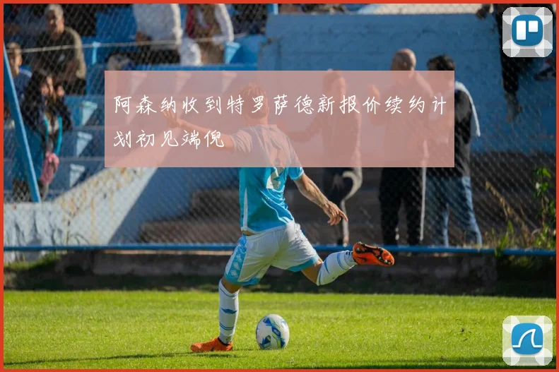 阿森纳收到特罗萨德新报价续约计划初见端倪