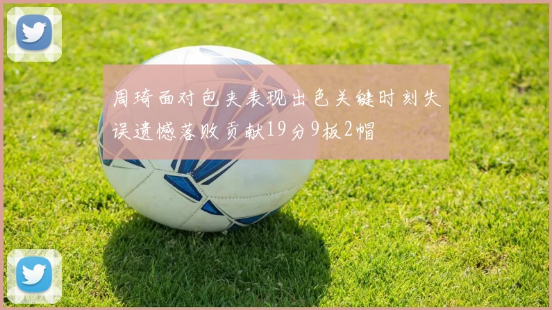 周琦面对包夹表现出色关键时刻失误遗憾落败贡献19分9板2帽