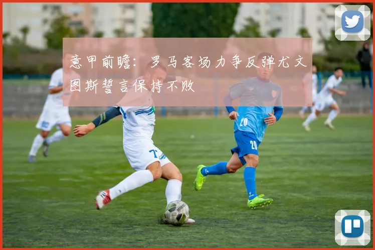 意甲前瞻：罗马客场力争反弹尤文图斯誓言保持不败