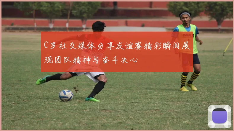 C罗社交媒体分享友谊赛精彩瞬间展现团队精神与奋斗决心