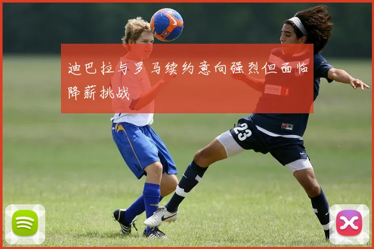 迪巴拉与罗马续约意向强烈但面临降薪挑战