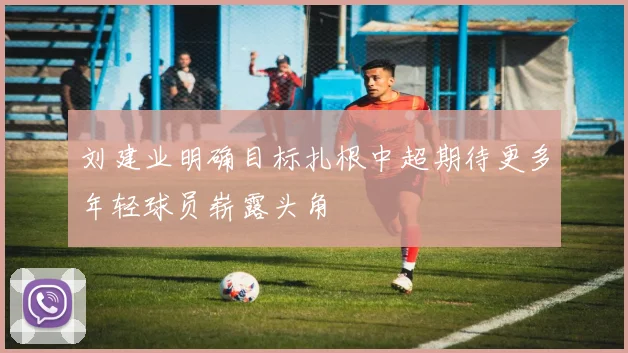刘建业明确目标扎根中超期待更多年轻球员崭露头角