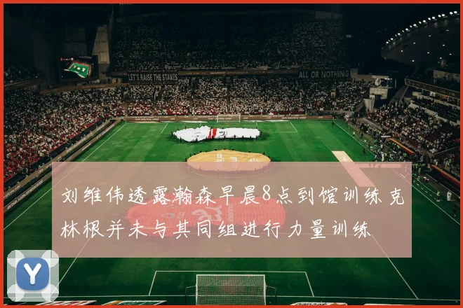 刘维伟透露瀚森早晨8点到馆训练克林根并未与其同组进行力量训练