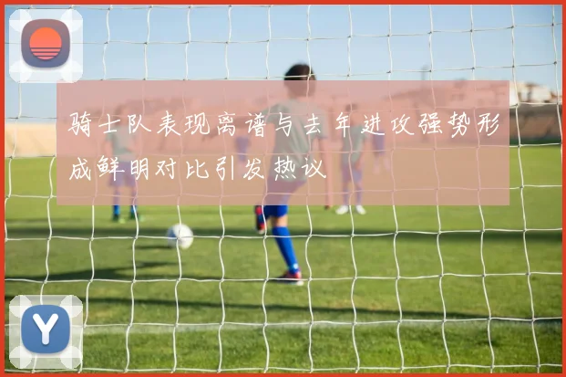 骑士队表现离谱与去年进攻强势形成鲜明对比引发热议