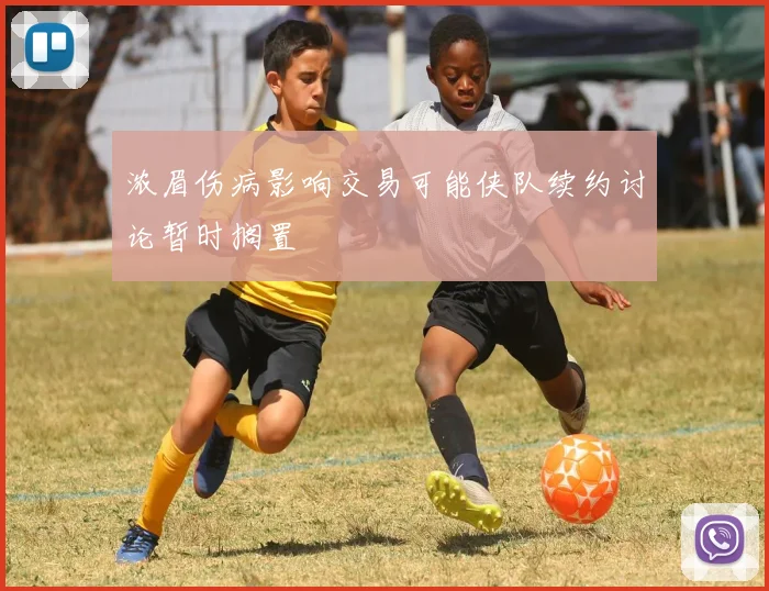 浓眉伤病影响交易可能侠队续约讨论暂时搁置