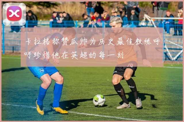卡拉格称赞瓜帅为历史最佳教练呼吁珍惜他在英超的每一刻