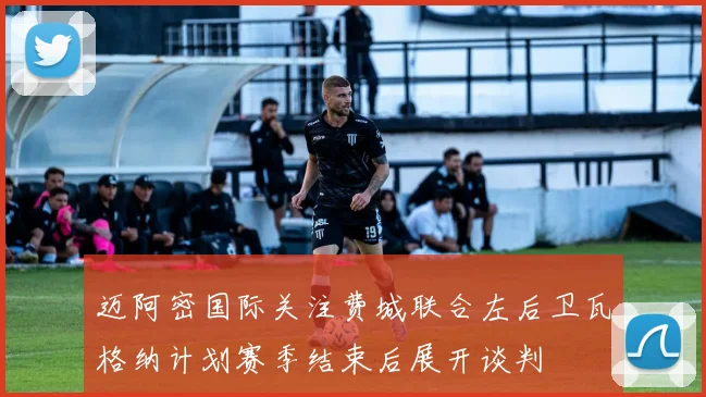 迈阿密国际关注费城联合左后卫瓦格纳计划赛季结束后展开谈判