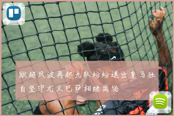 欧超风波再起九队纷纷退出皇马独自坚守尤文巴萨相继离场