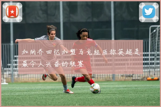 加纳乔回忆加盟马竞经历称英超是最令人兴奋的联赛