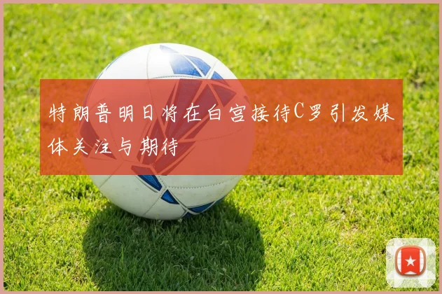 特朗普明日将在白宫接待C罗引发媒体关注与期待