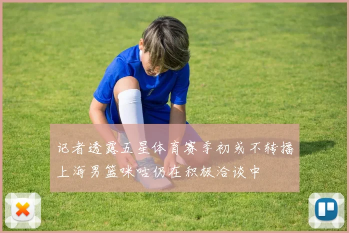 记者透露五星体育赛季初或不转播上海男篮咪咕仍在积极洽谈中