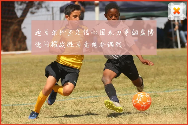 迪马尔科坚定信心国米力争翻盘博德闪耀战胜马竞绝非偶然