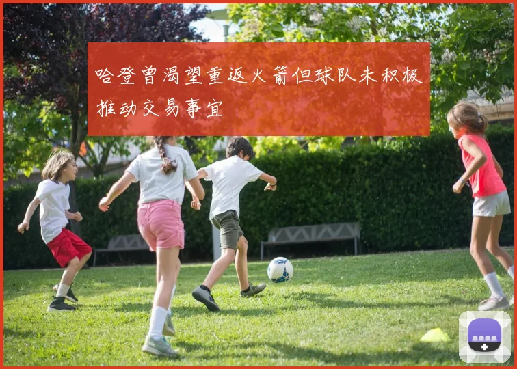 哈登曾渴望重返火箭但球队未积极推动交易事宜
